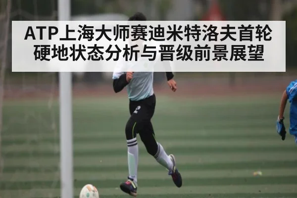 ATP上海大师赛迪米特洛夫首轮硬地状态分析与晋级前景展望