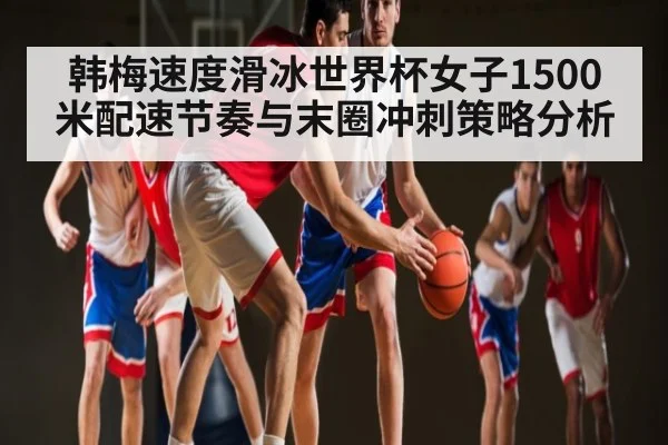 韩梅速度滑冰世界杯女子1500米配速节奏与末圈冲刺策略分析